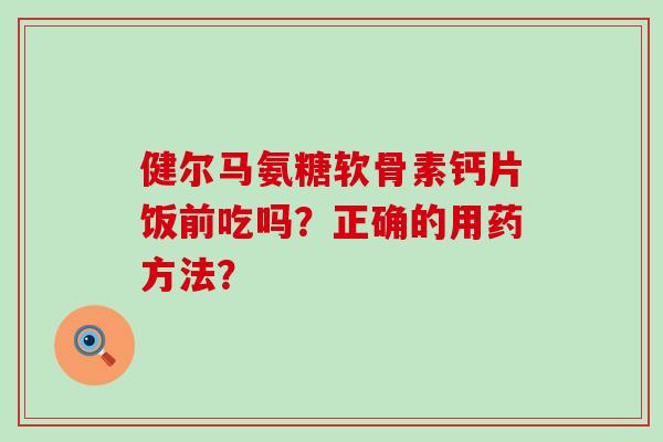 健尔马氨糖软骨素钙片饭前吃吗?正确的用药方法?-第1张图片-氨糖科普网 健尔马氨糖软骨素钙片饭前吃吗?正确的用药方法?-第1张图片-氨糖科普网