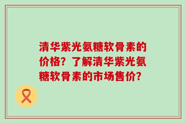 清华紫光氨糖软骨素的价格？了解清华紫光氨糖软骨素的市场售价？-第1张图片-氨糖科普网