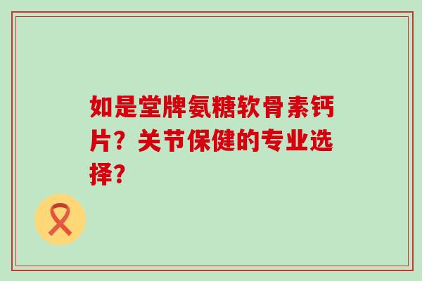 如是堂牌氨糖软骨素钙片？关节保健的专业选择？-第1张图片-氨糖科普网