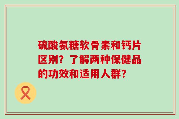 硫酸氨糖软骨素和钙片区别？了解两种保健品的功效和适用人群？-第1张图片-氨糖科普网