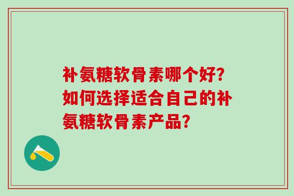 补氨糖软骨素哪个好？如何选择适合自己的补氨糖软骨素产品？-第1张图片-氨糖科普网