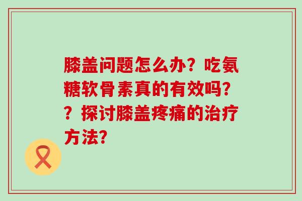 膝盖问题怎么办?吃氨糖软骨素真的有效吗??探讨膝盖疼痛的治疗方法?-第1张图片-氨糖科普网 膝盖问题怎么办?吃氨糖软骨素真的有效吗??探讨膝盖疼痛的治疗方法?-第1张图片-氨糖科普网