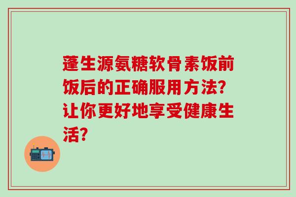 蓬生源氨糖软骨素饭前饭后的正确服用方法?让你更好地享受健康生活?-第1张图片-氨糖科普网 蓬生源氨糖软骨素饭前饭后的正确服用方法?让你更好地享受健康生活?-第1张图片-氨糖科普网