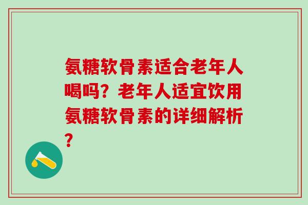 氨糖软骨素适合老年人喝吗？老年人适宜饮用氨糖软骨素的详细解析？-第1张图片-氨糖科普网