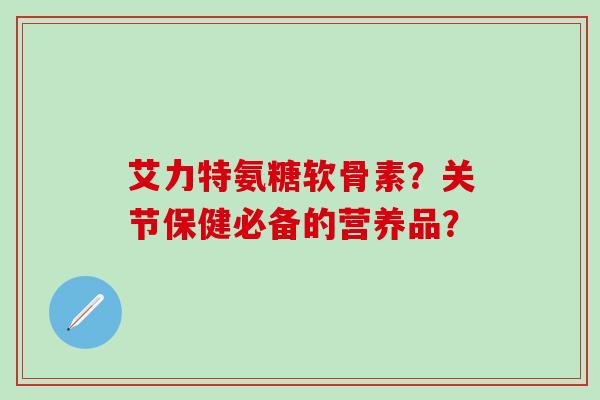 艾力特氨糖软骨素?关节保健必备的营养品?-第1张图片-氨糖科普网 艾力特氨糖软骨素?关节保健必备的营养品?-第1张图片-氨糖科普网