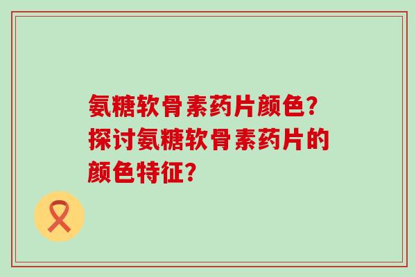 氨糖软骨素药片颜色？探讨氨糖软骨素药片的颜色特征？-第1张图片-氨糖科普网