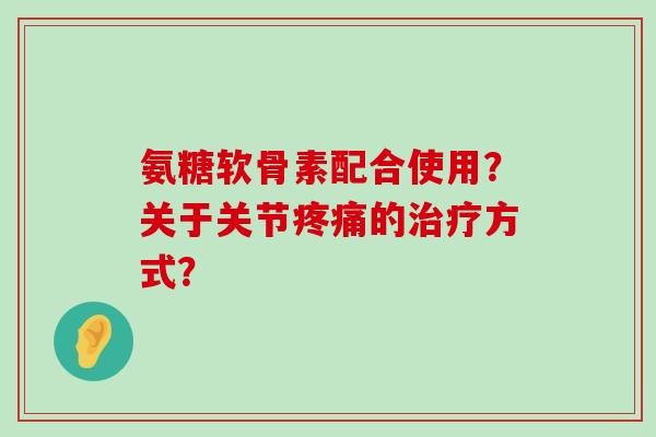 氨糖软骨素配合使用?关于关节疼痛的治疗方式?-第1张图片-氨糖科普网 氨糖软骨素配合使用?关于关节疼痛的治疗方式?-第1张图片-氨糖科普网