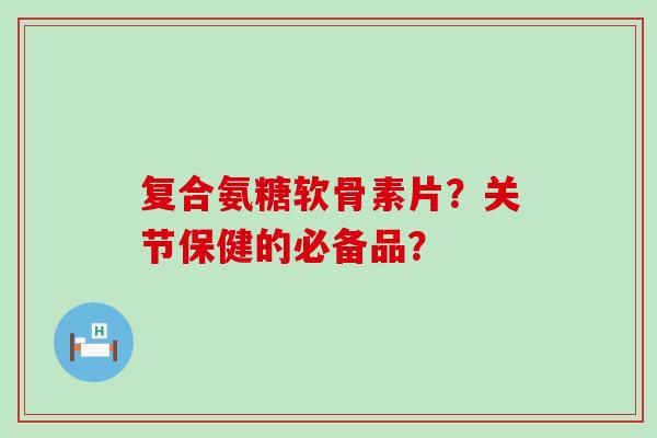 复合氨糖软骨素片？关节保健的必备品？-第1张图片-氨糖科普网