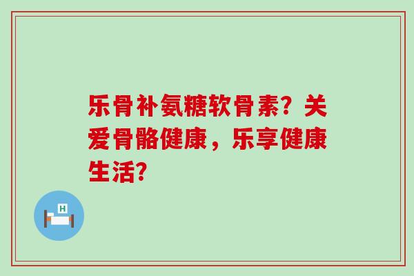乐骨补氨糖软骨素？关爱骨骼健康，乐享健康生活？-第1张图片-氨糖科普网