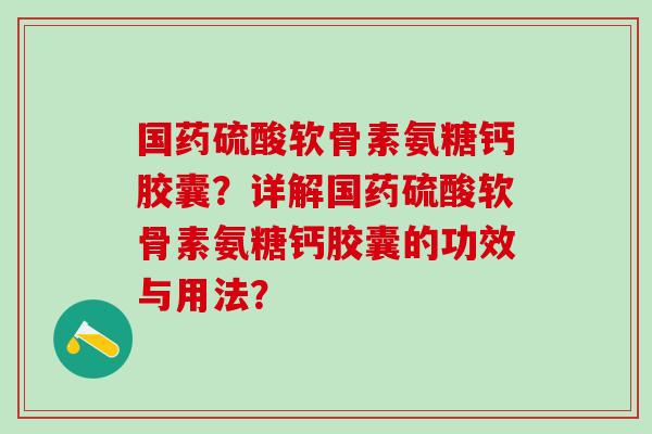国药硫酸软骨素氨糖钙胶囊？详解国药硫酸软骨素氨糖钙胶囊的功效与用法？-第1张图片-氨糖科普网