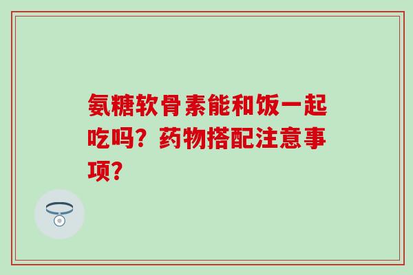 氨糖软骨素能和饭一起吃吗?药物搭配注意事项?-第1张图片-氨糖科普网 氨糖软骨素能和饭一起吃吗?药物搭配注意事项?-第1张图片-氨糖科普网