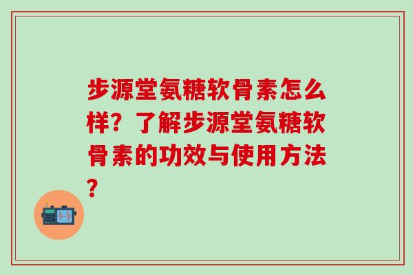 步源堂氨糖软骨素怎么样?了解步源堂氨糖软骨素的功效与使用方法?-第1张图片-氨糖科普网 步源堂氨糖软骨素怎么样?了解步源堂氨糖软骨素的功效与使用方法?-第1张图片-氨糖科普网