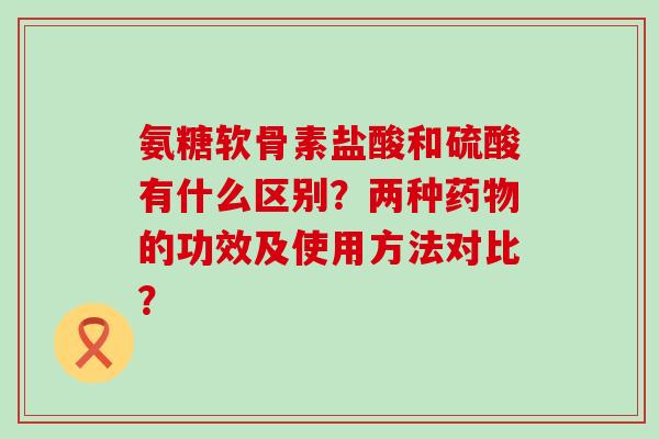 氨糖软骨素盐酸和硫酸有什么区别？两种药物的功效及使用方法对比？-第1张图片-氨糖科普网