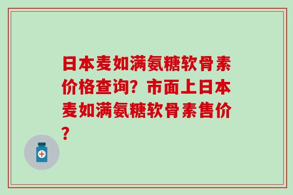 日本麦如满氨糖软骨素价格查询？市面上日本麦如满氨糖软骨素售价？-第1张图片-氨糖科普网
