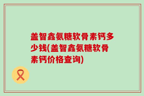 盖智鑫氨糖软骨素钙多少钱(盖智鑫氨糖软骨素钙价格查询)-第1张图片-氨糖科普网 盖智鑫氨糖软骨素钙多少钱(盖智鑫氨糖软骨素钙价格查询)-第1张图片-氨糖科普网