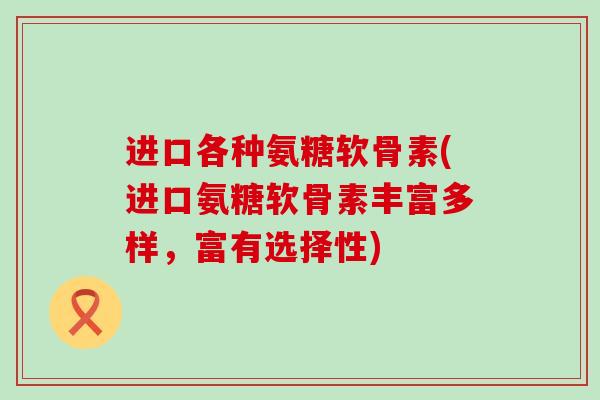 进口各种氨糖软骨素(进口氨糖软骨素丰富多样，富有选择性)-第1张图片-氨糖科普网