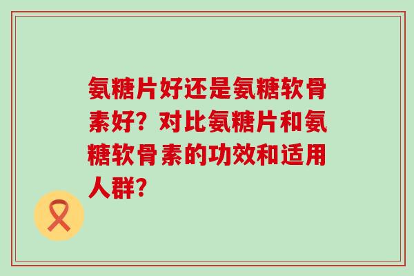 氨糖片好还是氨糖软骨素好?对比氨糖片和氨糖软骨素的功效和适用人群?-第1张图片-氨糖科普网 氨糖片好还是氨糖软骨素好?对比氨糖片和氨糖软骨素的功效和适用人群?-第1张图片-氨糖科普网