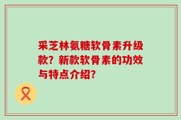 采芝林氨糖软骨素升级款?新款软骨素的功效与特点介绍?-第1张图片-氨糖科普网 采芝林氨糖软骨素升级款?新款软骨素的功效与特点介绍?-第1张图片-氨糖科普网
