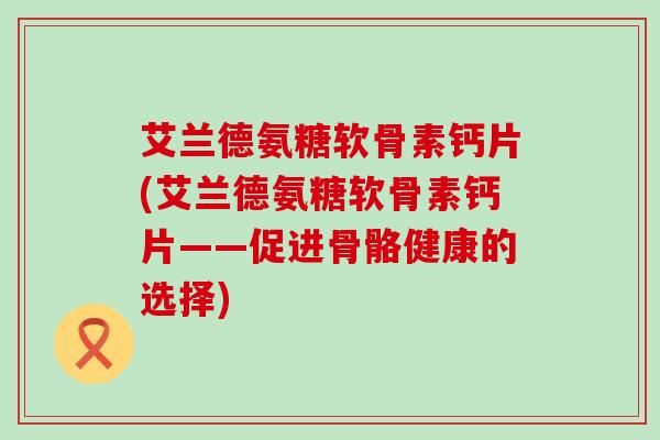 艾兰德氨糖软骨素钙片(艾兰德氨糖软骨素钙片——促进骨骼健康的选择)-第1张图片-氨糖科普网 艾兰德氨糖软骨素钙片(艾兰德氨糖软骨素钙片——促进骨骼健康的选择)-第1张图片-氨糖科普网