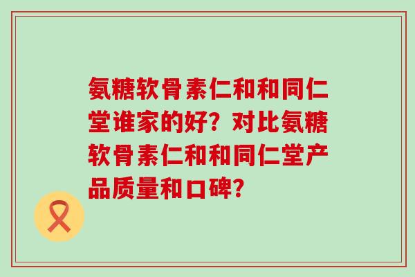氨糖软骨素仁和和同仁堂谁家的好？对比氨糖软骨素仁和和同仁堂产品质量和口碑？-第1张图片-氨糖科普网