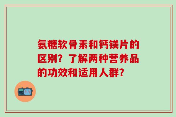氨糖软骨素和钙镁片的区别?了解两种营养品的功效和适用人群?-第1张图片-氨糖科普网 氨糖软骨素和钙镁片的区别?了解两种营养品的功效和适用人群?-第1张图片-氨糖科普网