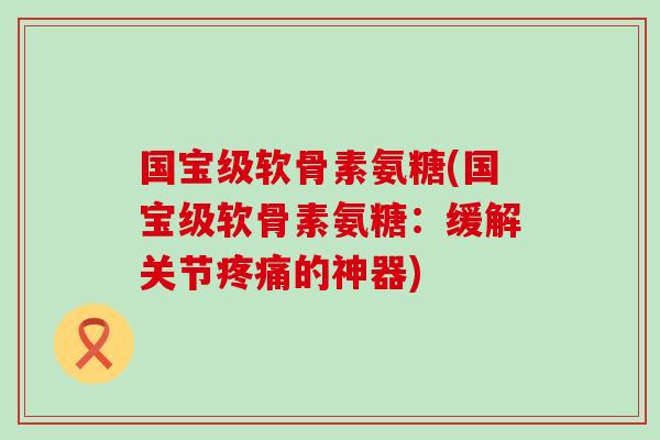 国宝级软骨素氨糖(国宝级软骨素氨糖：缓解关节疼痛的神器)-第1张图片-氨糖科普网