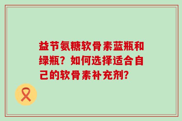 益节氨糖软骨素蓝瓶和绿瓶?如何选择适合自己的软骨素补充剂?-第1张图片-氨糖科普网 益节氨糖软骨素蓝瓶和绿瓶?如何选择适合自己的软骨素补充剂?-第1张图片-氨糖科普网