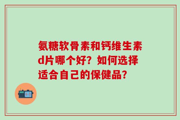 氨糖软骨素和钙维生素d片哪个好?如何选择适合自己的保健品?-第1张图片-氨糖科普网 氨糖软骨素和钙维生素d片哪个好?如何选择适合自己的保健品?-第1张图片-氨糖科普网