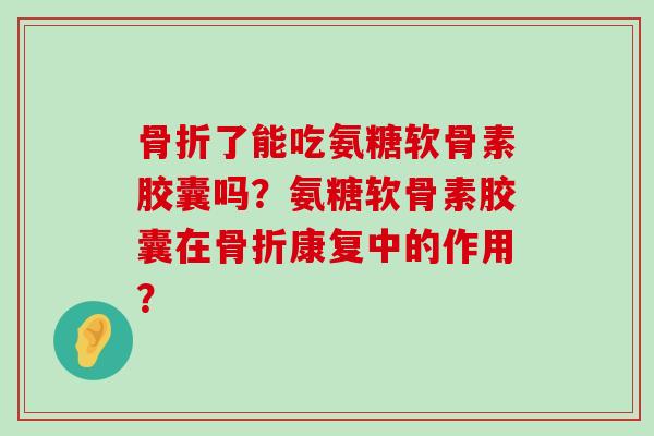 骨折了能吃氨糖软骨素胶囊吗？氨糖软骨素胶囊在骨折康复中的作用？-第1张图片-氨糖科普网
