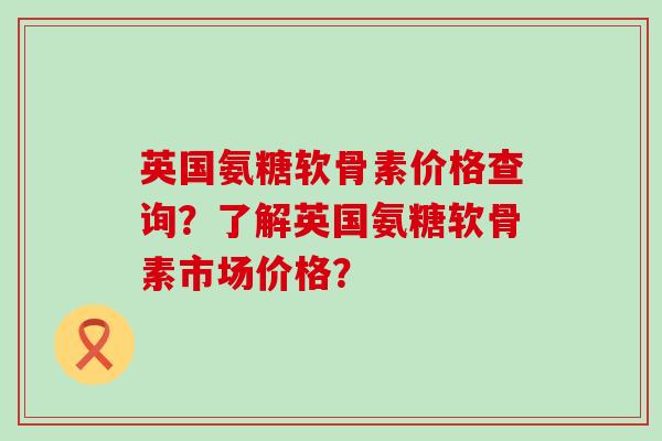 英国氨糖软骨素价格查询?了解英国氨糖软骨素市场价格?-第1张图片-氨糖科普网 英国氨糖软骨素价格查询?了解英国氨糖软骨素市场价格?-第1张图片-氨糖科普网
