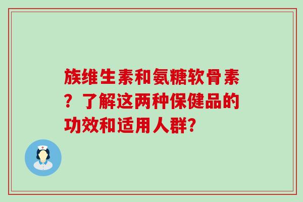 族维生素和氨糖软骨素？了解这两种保健品的功效和适用人群？-第1张图片-氨糖科普网