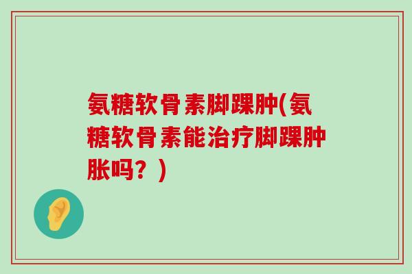 氨糖软骨素脚踝肿(氨糖软骨素能治疗脚踝肿胀吗?)-第1张图片-氨糖科普网 氨糖软骨素脚踝肿(氨糖软骨素能治疗脚踝肿胀吗?)-第1张图片-氨糖科普网