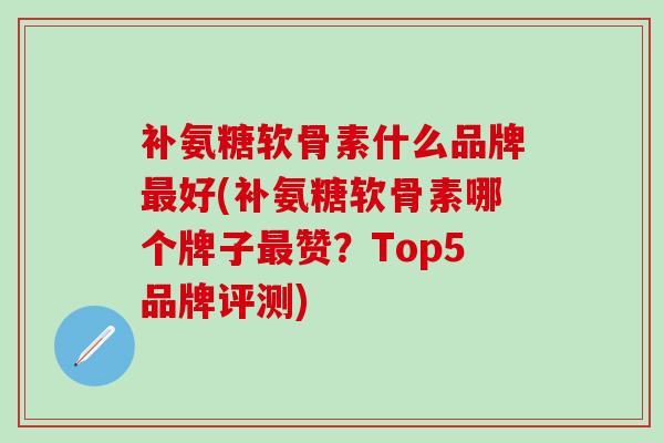 补氨糖软骨素什么品牌最好(补氨糖软骨素哪个牌子最赞？Top5品牌评测)-第1张图片-氨糖科普网