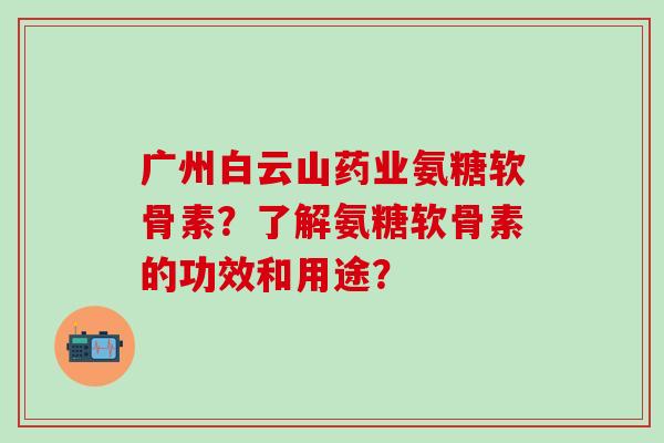 广州白云山药业氨糖软骨素？了解氨糖软骨素的功效和用途？-第1张图片-氨糖科普网