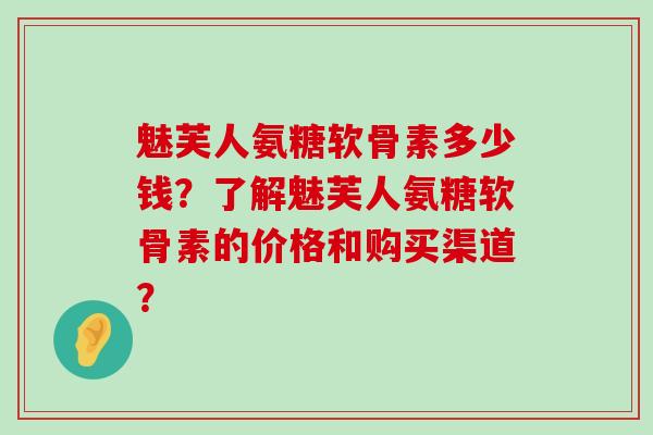 魅芙人氨糖软骨素多少钱？了解魅芙人氨糖软骨素的价格和购买渠道？-第1张图片-氨糖科普网