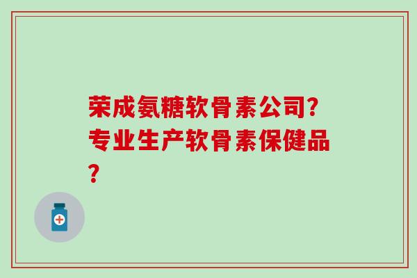 荣成氨糖软骨素公司？专业生产软骨素保健品？-第1张图片-氨糖科普网