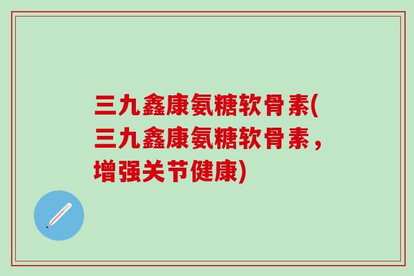 三九鑫康氨糖软骨素(三九鑫康氨糖软骨素，增强关节健康)-第1张图片-氨糖科普网
