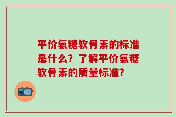 平价氨糖软骨素的标准是什么?了解平价氨糖软骨素的质量标准?-第1张图片-氨糖科普网 平价氨糖软骨素的标准是什么?了解平价氨糖软骨素的质量标准?-第1张图片-氨糖科普网