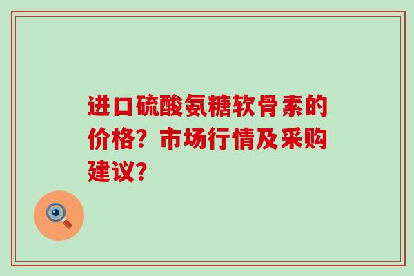 进口硫酸氨糖软骨素的价格？市场行情及采购建议？-第1张图片-氨糖科普网