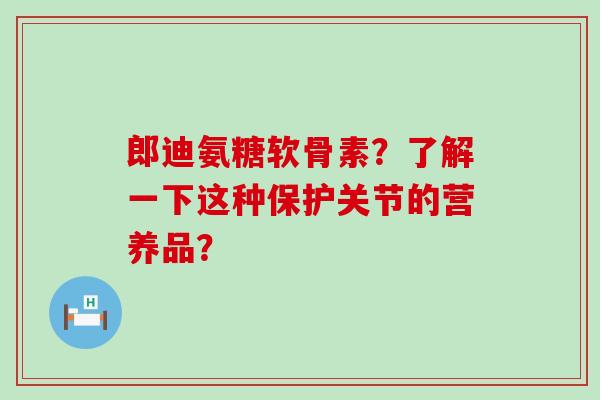 郎迪氨糖软骨素？了解一下这种保护关节的营养品？-第1张图片-氨糖科普网