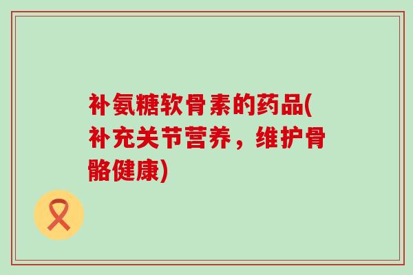 补氨糖软骨素的药品(补充关节营养，维护骨骼健康)-第1张图片-氨糖科普网