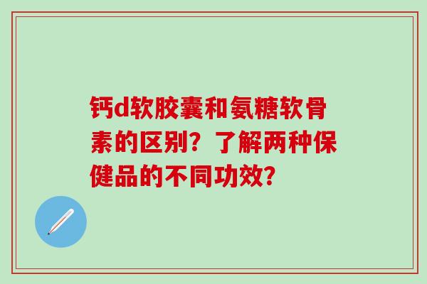 钙d软胶囊和氨糖软骨素的区别?了解两种保健品的不同功效?-第1张图片-氨糖科普网 钙d软胶囊和氨糖软骨素的区别?了解两种保健品的不同功效?-第1张图片-氨糖科普网
