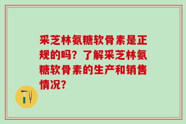 采芝林氨糖软骨素是正规的吗？了解采芝林氨糖软骨素的生产和销售情况？-第1张图片-氨糖科普网