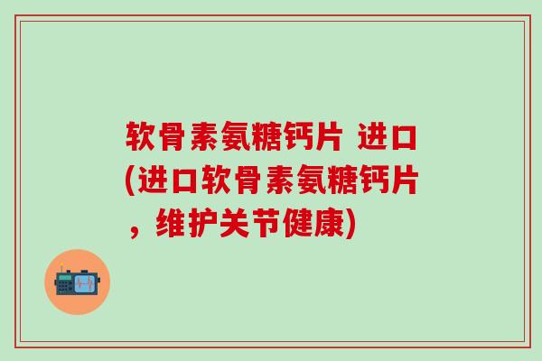 软骨素氨糖钙片 进口(进口软骨素氨糖钙片，维护关节健康)-第1张图片-氨糖科普网
