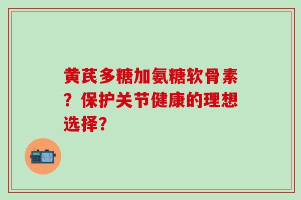 黄芪多糖加氨糖软骨素?保护关节健康的理想选择?-第1张图片-氨糖科普网 黄芪多糖加氨糖软骨素?保护关节健康的理想选择?-第1张图片-氨糖科普网