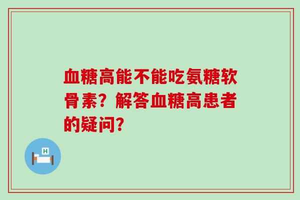 血糖高能不能吃氨糖软骨素？解答血糖高患者的疑问？-第1张图片-氨糖科普网