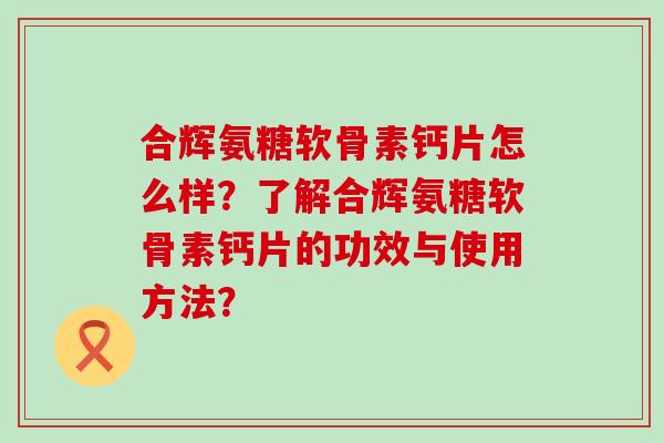 合辉氨糖软骨素钙片怎么样?了解合辉氨糖软骨素钙片的功效与使用方法?-第1张图片-氨糖科普网 合辉氨糖软骨素钙片怎么样?了解合辉氨糖软骨素钙片的功效与使用方法?-第1张图片-氨糖科普网