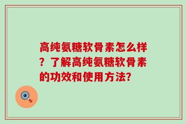 高纯氨糖软骨素怎么样？了解高纯氨糖软骨素的功效和使用方法？-第1张图片-氨糖科普网