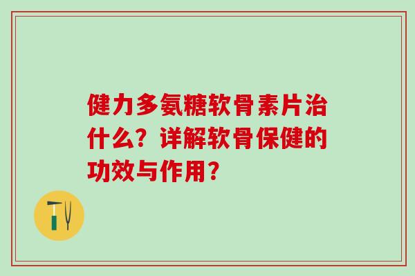 健力多氨糖软骨素片治什么？详解软骨保健的功效与作用？-第1张图片-氨糖科普网