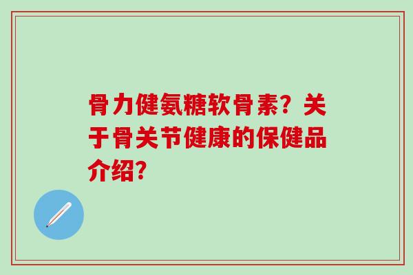 骨力健氨糖软骨素？关于骨关节健康的保健品介绍？-第1张图片-氨糖科普网